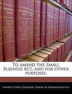 To Amend The Small Business Act, And For Other Purposes. edito da Bibliogov