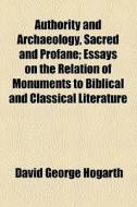 Authority And Archaeology, Sacred And Profane; Essays On The Relation Of Monuments To Biblical And Classical Literature di David George Hogarth edito da General Books Llc