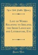 List of Works Relating to Ireland, the Irish Language and Literature, Etc (Classic Reprint) di New York Public Library edito da Forgotten Books