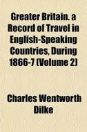 Greater Britain. A Record Of Travel In E di Charles Wentworth Dilke edito da General Books