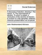 A Discourse Of Election, Shewing I. The Nature. Iv. The Improvement Of Election. To Which Is Added, A Vindication Of This Doctrine Of Election, In Ans di John Westmoreland Atkinson edito da Gale Ecco, Print Editions