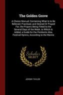 The Golden Grove: A Choice Manual, Containing What Is To Be Believed, Practised, And Desired Or Prayed For; The Prayers Being Fitted To The Several Da di Jeremy Taylor edito da Andesite Press