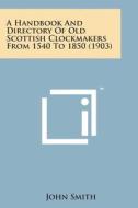 A Handbook and Directory of Old Scottish Clockmakers from 1540 to 1850 (1903) di John Smith edito da Literary Licensing, LLC
