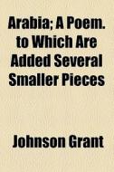Arabia; A Poem. To Which Are Added Several Smaller Pieces di Johnson Grant edito da General Books Llc