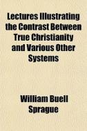 Lectures Illustrating The Contrast Between True Christianity And Various Other Systems di William Buell Sprague edito da General Books Llc