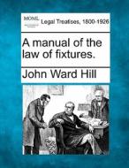 A Manual Of The Law Of Fixtures. di John Ward Hill edito da Gale, Making Of Modern Law