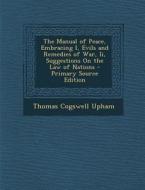 The Manual of Peace, Embracing I, Evils and Remedies of War, II, Suggestions on the Law of Nations - Primary Source Edition di Thomas Cogswell Upham edito da Nabu Press
