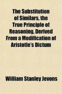 The Substitution Of Similars, The True Principle Of Reasoning, Derived From A Modification Of Aristotle's Dictum di William Stanley Jevons edito da General Books Llc