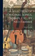 A Selection of Original Songs, Scraps, Etc., by Ned Farmer di Edward Farmer edito da LEGARE STREET PR