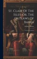 St. Clair Of The Isles, Or, The Outlaws Of Barra: A Scottish Tradition di Elizabeth Helme edito da LEGARE STREET PR