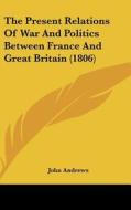 The Present Relations of War and Politics Between France and Great Britain (1806) di John Andrews edito da Kessinger Publishing