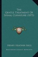 The Gentle Treatment of Spinal Curvature (1875) di Henry Heather Bigg edito da Kessinger Publishing