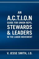 An A.C.T.I.O.N Guide for Union Reps, Stewards & Leaders in the Labor Movement di V. Jesse J. D. Smith edito da Xlibris