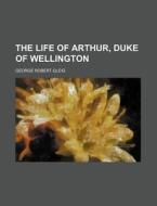 The Life Of Arthur, Duke Of Wellington di George Robert Gleig edito da General Books Llc