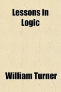 Lessons In Logic di William Turner edito da Rarebooksclub.com