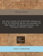 An Exclusion Of Scepticks From All Title To Dispute Being An Answer To The Vanity Of Dogmatizing / By Thomas White. (1665) di Thomas White edito da Eebo Editions, Proquest