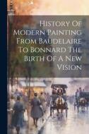 History Of Modern Painting From Baudelaire To Bonnard The Birth Of A New Vision di Anonymous edito da LEGARE STREET PR