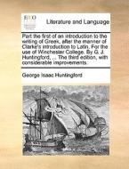 Part The First Of An Introduction To The Writing Of Greek, After The Manner Of Clarke's Introduction To Latin. For The Use Of Winchester College. By G di George Isaac Huntingford edito da Gale Ecco, Print Editions