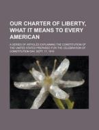 Our Charter Of Liberty, What It Means To Every American; A Series Of Articles Explaining The Constitution Of The United States Prepared For The Celebr di U S Government, Anonymous edito da Rarebooksclub.com