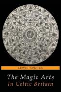 The Magic Arts in Celtic Britain di Lewis Spence edito da MARTINO FINE BOOKS