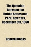 The Question Between The United States And Peru; New York, December 5th, 1860 di Unknown Author, Books Group edito da General Books Llc