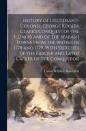 History of Lieutenant-Colonel George Rogers Clark's Conquest of the Illinois and of the Wabash Towns From the British in 1778 and 1779, With Sketches di Consul Willshire Butterfield edito da LEGARE STREET PR