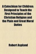 A Catechism For Children; Designed To Teach The First Principles Of The Christian Religion And The Plain And Great Moral Duties di Robert Aspland edito da General Books Llc