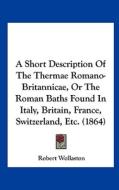 A Short Description of the Thermae Romano-Britannicae, or the Roman Baths Found in Italy, Britain, France, Switzerland, Etc. (1864) di Robert Wollaston edito da Kessinger Publishing