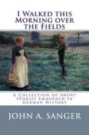 I Walked This Morning Over the Fields: A Collection of Short Stories Embedded in German History di John a. Sanger edito da Createspace