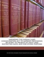 Amending The Indian Land Consolidation Act To Improve Provisions Relating To Probate Of Trust And Restricted Land, And For Other Purposes edito da Bibliogov