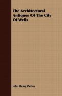 The Architectural Antiques Of The City Of Wells di John Henry Parker edito da Lucas Press