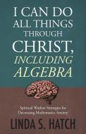 I Can Do All Things Through Christ Including Algebra: Spiritual Warfare Strategies for Decreasing Mathematics Anxiety di Linda S. Hatch edito da CTR STREET