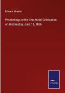 Proceedings at the Centennial Celebration, on Wednesday, June 13, 1866 di Edmund Wheeler edito da Salzwasser-Verlag