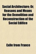 Social Architecture; Or, Reasons And Means For The Demolition And Reconstruction Of The Social Edifice di Exile From France edito da General Books Llc