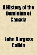 A History Of The Dominion Of Canada di John Burgess Calkin edito da General Books