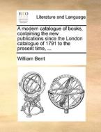 A Modern Catalogue Of Books, Containing The New Publications Since The London Catalogue Of 1791 To The Present Time, di William Bent edito da Gale Ecco, Print Editions