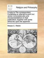 A Reply To The Correspondent. Containing An Attempt To Point Out Certain Inconsistencies And Misrepresentations In That Publication; Together With Som di Moses C Welch edito da Gale Ecco, Print Editions