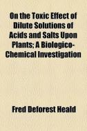 On The Toxic Effect Of Dilute Solutions Of Acids And Salts Upon Plants; A Biologico-chemical Investigation di Fred DeForest Heald edito da General Books Llc