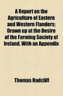 A Report On The Agriculture Of Eastern And Western Flanders; Drawn Up At The Desire Of The Farming Society Of Ireland. With An Appendix di Thomas Radcliff edito da General Books Llc