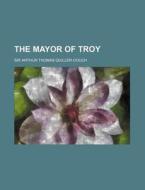 The Mayor Of Troy di Arthur Quiller-Couch, Sir Arthur Thomas Quiller-Couch edito da General Books Llc