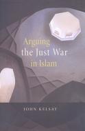 Arguing the Just War in Islam di John Kelsay edito da Harvard University Press