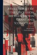 A Full Report of the Discussion Between Brewin Grant and 'iconoclast' di Charles Bradlaugh, Brewin Grant edito da LEGARE STREET PR