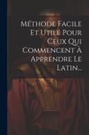 Méthode Facile Et Utile Pour Ceux Qui Commencent À Apprendre Le Latin... di Anonymous edito da LEGARE STREET PR