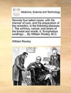 Seventy Four Select Cases, With The Manner Of Cure, And The Preparation Of The Remedies, In The Following Diseases. I. The Schirrus, Cancer, And Ulcer di William Rowley edito da Gale Ecco, Print Editions