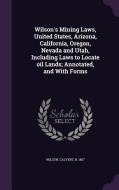 Wilson's Mining Laws, United States, Arizona, California, Oregon, Nevada And Utah, Including Laws To Locate Oil Lands; Annotated, And With Forms di Calvert Wilson edito da Palala Press