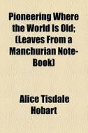 Pioneering Where The World Is Old; (leaves From A Manchurian Note-book) di Alice Tisdale Hobart edito da General Books Llc