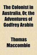 The Colonist In Australia, Or, The Adventures Of Godfrey Arabin di Thomas Maccombie edito da General Books Llc