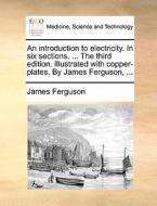 An Introduction To Electricity. In Six Sections. ... The Third Edition. Illustrated With Copper-plates. By James Ferguson, di James Ferguson edito da Gale Ecco, Print Editions