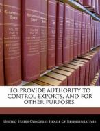 To Provide Authority To Control Exports, And For Other Purposes. edito da Bibliogov