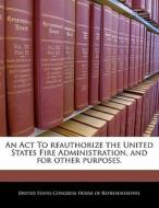 An Act To Reauthorize The United States Fire Administration, And For Other Purposes. edito da Bibliogov